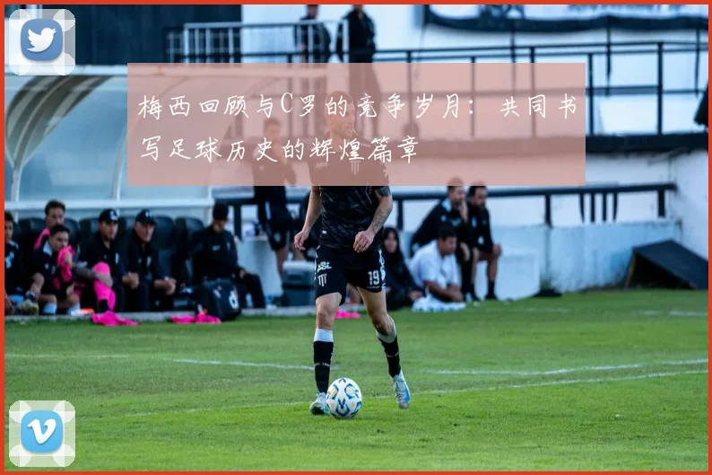 梅西回顾与C罗的竞争岁月：共同书写足球历史的辉煌篇章