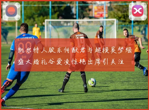 凯尔特人股东何猷君与超模奚梦瑶盛大婚礼谷爱凌惊艳出席引关注
