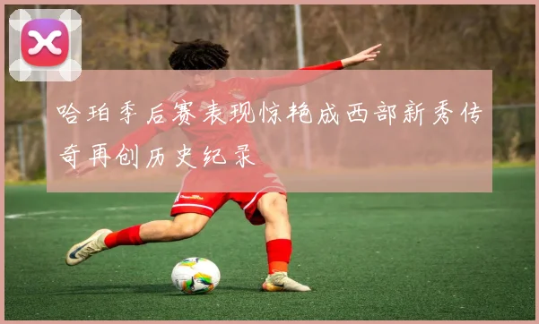 哈珀季后赛表现惊艳成西部新秀传奇再创历史纪录