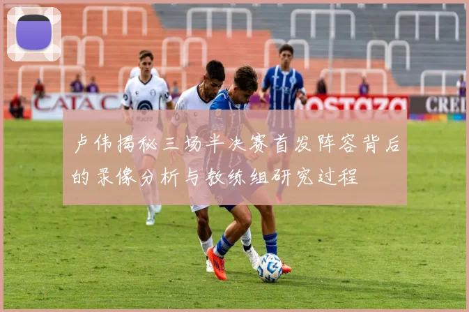 卢伟揭秘三场半决赛首发阵容背后的录像分析与教练组研究过程