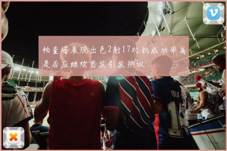 帕奎塔表现出色2射17对抗成功率高是否应继续首发引发热议